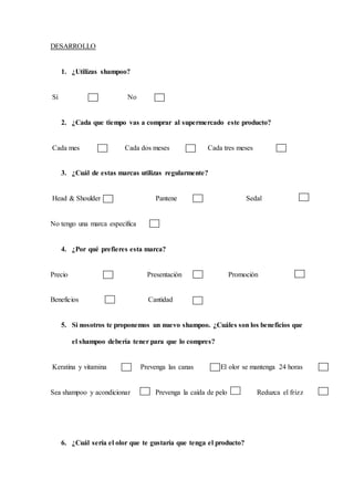 DESARROLLO
1. ¿Utilizas shampoo?
Sí No
2. ¿Cada que tiempo vas a comprar al supermercado este producto?
Cada mes Cada dos meses Cada tres meses
3. ¿Cuál de estas marcas utilizas regularmente?
Head & Shoulder Pantene Sedal
No tengo una marca específica
4. ¿Por qué prefieres esta marca?
Precio Presentación Promoción
Beneficios Cantidad
5. Si nosotros te proponemos un nuevo shampoo. ¿Cuáles son los beneficios que
el shampoo debería tener para que lo compres?
Keratina y vitamina Prevenga las canas El olor se mantenga 24 horas
Sea shampoo y acondicionar Prevenga la caída de pelo Reduzca el frizz
6. ¿Cuál sería el olor que te gustaría que tenga el producto?
 