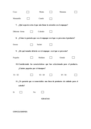 Coco Menta Manzana
Manzanilla Canela
7. ¿Qué aspecto seria el que más llame la atención en el empaque?
Diferente forma Colorido
8. ¿Cómo te gustaría que sea el empaque en el que se presenta el producto?
Envase Sachet
9. ¿De qué tamaño debería ser el empaque en el que se presenta?
Pequeño Mediano Grande
10. Considerando las características que has seleccionado para el producto.
¿Cuánto pagarías por el shampoo?
$1 - $2 $3 - $4 $5 - $6
11. ¿Te gustaría que se comercialice una línea de productos de cuidado para el
cabello?
Sí No
GRACIAS
CONCLUSIONES
 