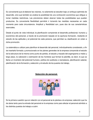 3
Es conveniente que al elaborar las visiones, no solamente se estudien bajo un enfoque optimista de
desarrollo, sino que también se analice la posibilidad de una contracción económica que obligue a
tomar medidas restrictivas. Las previsiones deben abarcar todas las posibilidades que pueden
producirse. Su conveniente flexibilidad permitirá ir tomando las medidas necesarias en cada
momento para cada circunstancia. Amplitud y flexibilidad son, pues dos de sus características
esenciales.
Desde el punto de vista individual, la planificación comprende el desarrollo profesional, humano y
económico del personal, a través de la promoción basada en la oportuna formación, mediante el
estudio de las aptitudes y el potencial de cada persona, que permitan su clasificación en orden a
dicha promoción.
La sistemática a utilizar para planificar el desarrollo del personal, individualmente considerado, a fin
de insertarlo formado y promocionado en los planes generales de la empresa comprende el estudio
de la estructura de la misma como punto de partida, el estudio y trazado del organigrama a medio y
largo plazo, la valoración o estimación de los hombres que forman la plantilla, es decir, lo que se
llama un inventario del potencial humano, política de sustitutos o reemplazos, planificación salarial,
planificación de la formación y selección y el estudio de los puestos de trabajo.
Selección de personal.
Es la primera cuestión que en relación con el personal se le plantea a la empresa; selección que ha
de darse tanto para la entrada del personal en la empresa como para afectar el personal admitido a
los distintos puestos de trabajo a cubrir.
 