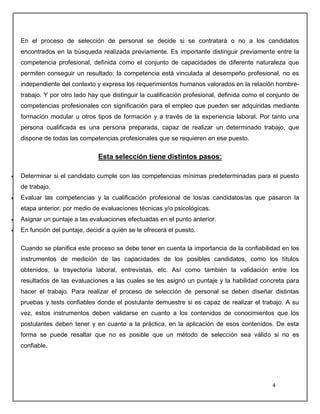4
En el proceso de selección de personal se decide si se contratará o no a los candidatos
encontrados en la búsqueda realizada previamente. Es importante distinguir previamente entre la
competencia profesional, definida como el conjunto de capacidades de diferente naturaleza que
permiten conseguir un resultado; la competencia está vinculada al desempeño profesional, no es
independiente del contexto y expresa los requerimientos humanos valorados en la relación hombre-
trabajo. Y por otro lado hay que distinguir la cualificación profesional, definida como el conjunto de
competencias profesionales con significación para el empleo que pueden ser adquiridas mediante
formación modular u otros tipos de formación y a través de la experiencia laboral. Por tanto una
persona cualificada es una persona preparada, capaz de realizar un determinado trabajo, que
dispone de todas las competencias profesionales que se requieren en ese puesto.
Esta selección tiene distintos pasos:
 Determinar si el candidato cumple con las competencias mínimas predeterminadas para el puesto
de trabajo.
 Evaluar las competencias y la cualificación profesional de los/as candidatos/as que pasaron la
etapa anterior, por medio de evaluaciones técnicas y/o psicológicas.
 Asignar un puntaje a las evaluaciones efectuadas en el punto anterior.
 En función del puntaje, decidir a quién se le ofrecerá el puesto.
Cuando se planifica este proceso se debe tener en cuenta la importancia de la confiabilidad en los
instrumentos de medición de las capacidades de los posibles candidatos, como los títulos
obtenidos, la trayectoria laboral, entrevistas, etc. Así como también la validación entre los
resultados de las evaluaciones a las cuales se les asignó un puntaje y la habilidad concreta para
hacer el trabajo. Para realizar el proceso de selección de personal se deben diseñar distintas
pruebas y tests confiables donde el postulante demuestre si es capaz de realizar el trabajo. A su
vez, estos instrumentos deben validarse en cuanto a los contenidos de conocimientos que los
postulantes deben tener y en cuanto a la práctica, en la aplicación de esos contenidos. De esta
forma se puede resaltar que no es posible que un método de selección sea válido si no es
confiable.
 