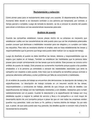 5
Reclutamiento y selección
Como primer paso para el reclutamiento debe surgir una vacante. El departamento de Recursos
Humanos debe decidir si es necesario contratar a una persona por temporada, por contrato, a
tiempo parcial o completo. Luego de tomada la decisión, se da a conocer la vacante del puesto
para atraer a individuos con las características necesarias para este.
Análisis de puesto
Cuando las compañías establecen nuevas plazas dentro de su empresa es necesario que
establezcan cuáles son las características de este puesto para que así los empleados potenciales
puedan conocer qué destrezas o habilidades necesitan para ser elegidos y si cumplen con todos
los requisitos. Para esto es necesario diseñar el empleo, esto se hace estableciendo las tareas y
responsabilidades que la persona que tenga este puesto debe realizar con su equipo de trabajo.
Luego de diseñado el puesto se debe identificar las tareas, deberes y responsabilidades que se
espera que realice en el trabajo. También se establecen las habilidades que la persona deba
poseer para cumplir correctamente con las tareas que se le solicite. Este proceso se conoce como
análisis de puesto de trabajo. Este proceso es sumamente importante porque ayuda a los posibles
empleados o a la persona ya contratada a conocer las necesidades esenciales que tiene la
compañía con respecto a este puesto. Esto hace que la compañía se beneficie porque contrata a
personas altamente calificadas y evitan problemas por falta de conocimiento o habilidades.
En el análisis de puestos de trabajo se encuentran dos derivaciones: la descripción de trabajo y las
especificaciones. La descripción de trabajo consiste en un resumen escrito de las tareas,
responsabilidades y condiciones de trabajo, además de que incluye una lista de detalles. Las
especificaciones de trabajo son las habilidades necesarias y con detalles, necesarias para cumplir
satisfactoriamente con el puesto. Cuando la descripción y la especificación de trabajo son muy
detalladas ayudan a mejorar la calidad de servicio y lleva a la compañía a un nivel mayor de
desempeño dentro de una compañía porque a pesar de que en casi todas las empresas existen
puestos muy parecidos, cada una tiene un fin, política y manera distinta de trabajar. Es por esto
que, a pesar, de que cada puesto sea muy parecido, los detalles ayudan a conocer más a fondo la
necesidad de la compañía.
 