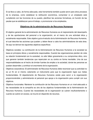 6
Si se lleva a cabo, de forma adecuada, esta herramienta también puede servir para otros procesos
de la empresa, como establecer la retribución económica, comprobar si un empleado está
cumpliendo con las funciones de su puesto, planificar las acciones formativas, en función de las
pautas que se establezcan para el trabajo, o promocionar a los empleados.
Objetivos de la administración de Recursos Humanos
El objetivo general de la administración de Recursos Humanos es el mejoramiento del desempeño
y de las aportaciones del personal a la organización, en el marco de una actividad ética y
socialmente responsable. Este objetivo guía el estudio de la Administración de Recursos Humanos,
el cual describe las acciones que pueden y deben llevar a cabo los administradores de esta área.
De aquí se derivan los siguientes objetivos específicos:
 Objetivos sociales: La contribución de la Administración de Recursos Humanos a la sociedad se
basa en principios éticos y socialmente responsables. Cuando las organizaciones pierden de vista
su relación fundamental con la sociedad, no sólo faltan gravemente a su compromiso ético, sino
que generan también tendencias que repercuten en su contra en forma inevitable. Una de sus
responsabilidades es el hecho de brindar fuentes de empleo a la sociedad, donde las personas se
puedan desarrollar y contribuir al crecimiento de la organización.
 Objetivos corporativos: El administrador de Recursos Humanos debe reconocer que su actividad no
es un fin en sí mismo; solamente un instrumento para que la organización logre sus metas
fundamentales. El departamento de Recursos Humanos existe para servir a la organización
proporcionándole y administrando el personal que apoye a la organización para cumplir con sus
objetivos.
 Objetivos funcionales: Mantener la contribución de los Recursos Humanos en un nivel adecuado a
las necesidades de la compañía es otro de los objetivos fundamentales de la Administración de
Recursos Humanos. Cuando las necesidades de la organización se cubren insuficientemente o
cuando se cubren en exceso, se incurre en dispendio de recursos.
 