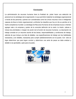 7
Conclusión
La administración de recursos humanos tiene la finalidad de poder hacer una selección de
personal con la estrategia de la organización, lo que permitirá implantar la estrategia organizacional
a través de las personas, quienes son consideradas como los únicos recursos vivos e inteligentes
capaces de llevar al éxito organizacional y enfrentar los desafíos que hoy en día se percibe en la
fuerte competencia mundial. La estrategia de Recursos Humanos de las empresas busca o intentan
agregar valor a la empresa y parten de la conocida definición de la visión, la misión, valores e
incluso las prioridades o margen de acción de la función de recursos humanos. La descripción de
trabajo consiste en un resumen escrito de las tareas, responsabilidades y condiciones de trabajo,
además de que incluye una lista de detalles. Las especificaciones de trabajo son las habilidades
necesarias y con detalles, necesarias para cumplir satisfactoriamente con el puesto. Con esto se
logra determinar que para lograr concluir y determinar una serie de pasos se debe analizar y
detallar si es aprobable y apto para el puesto.
 