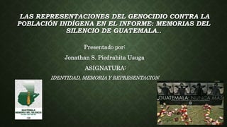 LAS REPRESENTACIONES DEL GENOCIDIO CONTRA LA
POBLACIÓN INDÍGENA EN EL INFORME: MEMORIAS DEL
SILENCIO DE GUATEMALA..
Presentado por:
Jonathan S. Piedrahita Usuga
ASIGNATURA:
IDENTIDAD, MEMORIA Y REPRESENTACION
 