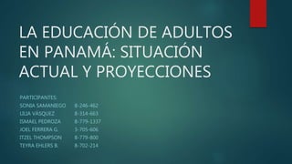 LA EDUCACIÓN DE ADULTOS
EN PANAMÁ: SITUACIÓN
ACTUAL Y PROYECCIONES
PARTICIPANTES:
SONIA SAMANIEGO 8-246-462
LILIA VÁSQUEZ 8-314-663
ISMAEL PEDROZA 8-779-1337
JOEL FERRERA G. 3-705-606
ITZEL THOMPSON 8-779-800
TEYRA EHLERS B. 8-702-214
 