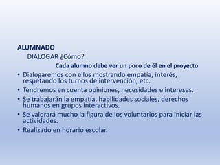 ALUMNADO
DIALOGAR ¿Cómo?
Cada alumno debe ver un poco de él en el proyecto
• Dialogaremos con ellos mostrando empatía, interés,
respetando los turnos de intervención, etc.
• Tendremos en cuenta opiniones, necesidades e intereses.
• Se trabajarán la empatía, habilidades sociales, derechos
humanos en grupos interactivos.
• Se valorará mucho la figura de los voluntarios para iniciar las
actividades.
• Realizado en horario escolar.
 