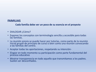 FAMILIAS
Cada familia debe ver un poco de su esencia en el proyecto
• DIALOGAR ¿Cómo?
• Exponer los conceptos con terminología sencilla y accesible para todas
las familias.
• La reunión previa se puede hacer por tutorías, como parte de la reunión
inicial grupal de principio de curso o bien como una reunión convocando
a las familias del centro.
• Aceptar todas las aportaciones, respetando su intención-
• Elogiar en todo momento su participación como parte fundamental del
proceso educativo
• Mostrar transparencia en todo aquello que transmitamos a los padres.
Suelen ser desconfiados.
 