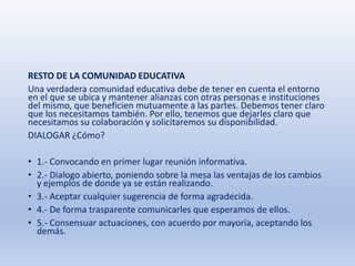 RESTO DE LA COMUNIDAD EDUCATIVA
Una verdadera comunidad educativa debe de tener en cuenta el entorno
en el que se ubica y mantener alianzas con otras personas e instituciones
del mismo, que beneficien mutuamente a las partes. Debemos tener claro
que los necesitamos también. Por ello, tenemos que dejarles claro que
necesitamos su colaboración y solicitaremos su disponibilidad.
DIALOGAR ¿Cómo?
• 1.- Convocando en primer lugar reunión informativa.
• 2.- Dialogo abierto, poniendo sobre la mesa las ventajas de los cambios
y ejemplos de donde ya se están realizando.
• 3.- Aceptar cualquier sugerencia de forma agradecida.
• 4.- De forma trasparente comunicarles que esperamos de ellos.
• 5.- Consensuar actuaciones, con acuerdo por mayoría, aceptando los
demás.
 