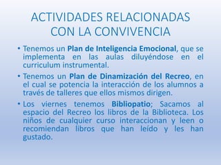 ACTIVIDADES RELACIONADAS
CON LA CONVIVENCIA
• Tenemos un Plan de Inteligencia Emocional, que se
implementa en las aulas diluyéndose en el
curriculum instrumental.
• Tenemos un Plan de Dinamización del Recreo, en
el cual se potencia la interacción de los alumnos a
través de talleres que ellos mismos dirigen.
• Los viernes tenemos Bibliopatio; Sacamos al
espacio del Recreo los libros de la Biblioteca. Los
niños de cualquier curso interaccionan y leen o
recomiendan libros que han leído y les han
gustado.
 