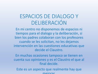 ESPACIOS DE DIALOGO Y
DELIBERACIÓN
En mi centro no disponemos de espacios ni
tiempos para el dialogo y la deliberación, si
bien los padres colaboran con los profesores
cuando se les solicitan, no les dejamos
intervención en las cuestiones educativas que
decide el Claustro.
En muchas ocasiones tampoco se tienen en
cuenta sus opiniones y es el Claustro el que al
final decide.
Este es un aspecto que realmente hay que
 