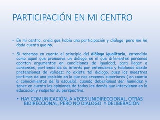 PARTICIPACIÓN EN MI CENTRO
• En mi centro, creía que había una participación y diálogo, pero me he
dado cuenta que no.
• Si tenemos en cuenta el principio del diálogo igualitario, entendido
como aquel que promueve un diálogo en el que diferentes personas
aportan argumentos en condiciones de igualdad, para llegar a
consensos, partiendo de su interés por entenderse y hablando desde
pretensiones de validez; no existe tal dialogo, pues los maestros
partimos de una posición en la que nos creemos superiores ( en cuanto
a conocimientos de la escuela), cuando deberíamos ser humildes y
tener en cuenta las opiniones de todos los demás que intervienen en la
educación y respetar su perspectiva.
• HAY COMUNICACIÓN, A VECES UNIDIRECCIONAL, OTRAS
BIDIRECCIONAL, PERO NO DIALOGO Y DELIBERACIÓN
 