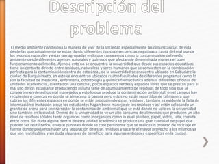 El medio ambiente condiciona la manera de vivir de la sociedad especialmente las circunstancias de vida
desde las que actualmente se están dando diferentes tipos consecuencias negativas a causa del mal uso de
los recursos naturales y estas son agrupadas en lo que conocemos como la contaminación del medio
ambiente desde diferentes agentes naturales y químicos que afectan de determinada manera el buen
funcionamiento del medio. Ajeno a esto no se encuentra la universidad que desde sus espacios educativos
tiene un contacto directo entre residuos, naturaleza y seres humanos que se convierten en la combinación
perfecta para la contaminación dentro de esta área , de la universidad se encuentra ubicado en Cabudare la
ciudad de Barquisimeto, en este se encuentran ubicados cuatro facultades de diferentes programas como lo
son la facultad de medicina , enfermería, odontología y química farmacéutica además diferentes oficinas de
unidades académicas , cuenta con una cancha , pocos espacios verdes y espacios libres que se prestan para el
mal uso de los estudiante produciendo así una serie de acumulamiento de residuos de todo tipo que se
convierten en desechos mal manejados y esto lo que produce la contaminación ambiental, en el campus hay
recipientes o canecas en donde se almacena la basura pero estos no están repartidos de tal manera que
cubran los diferentes espacios en donde se están produciendo estos residuos , también es evidente la falta de
información o invitación a que los estudiantes hagan buen manejo de los residuos y así están colocando un
granito de arena para contrarrestar la contaminación ambiental que se está dando no solo en la universidad
sino también en la ciudad. Dentro de la universidad se ve un alto consumo de alimentos que producen un alto
nivel de residuos sólidos tanto orgánicos como inorgánicos como lo es el plástico, papel, vidrio, lata, comida
entre otros. Sin duda alguna dentro de esta unidad académica se produce una gran cantidad de papel que
pueden ser reutilizados, en este punto es donde se cree pertinente que se realice un proceso de reciclaje en
fuente donde podamos hacer una separación de estos residuos y sacarle el mayor provecho a los mismos ya
que son reutilizables y sin duda alguna es de beneficio para algunas entidades especificas en la ciudad.
 