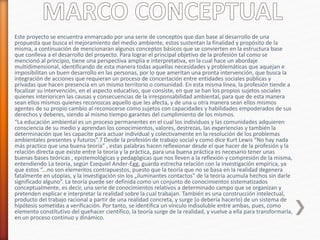 Este proyecto se encuentra enmarcado por una serie de conceptos que dan base al desarrollo de una
propuesta que busca el mejoramiento del medio ambiente, estos sustentan la finalidad y propósito de la
misma, a continuación de mencionaran algunos conceptos básicos que se convierten en la estructura base
que conlleva a el desarrollo del proyecto. Para lograr el principal objetivo de la profesión tal como se
mencionó al principio, tiene una perspectiva amplia e interpretativa, en la cual hace un abordaje
multidimensional, identificando de esta manera todas aquellas necesidades y problemáticas que aquejan e
imposibilitan un buen desarrollo en las personas, por lo que ameritan una pronta intervención, que busca la
integración de acciones que requieran un proceso de concertación entre entidades sociales públicas y
privadas que hacen presencia en un mismo territorio o comunidad. En esta misma línea, la profesión tiende a
focalizar su intervención, en el aspecto educativo, que consiste, en que se han los propios sujetos sociales
quienes interioricen las causas y consecuencias de la irresponsabilidad ambiental, para que de esta manera
sean ellos mismos quienes reconozcas aquello que les afecta, y de una u otra manera sean ellos mismos
agentes de su propio cambio al reconocerse como sujetos con capacidades y habilidades empoderados de sus
derechos y deberes, siendo al mismo tiempo garantes del cumplimiento de los mismos.
“La educación ambiental es un proceso permanentes en el cual los individuos y las comunidades adquieren
consciencia de su medio y aprendan los conocimientos, valores, destrezas, las experiencias y también la
determinación que les capacite para actuar individual y colectivamente en la resolución de los problemas
ambientales presentes y futuros”.7 Desde la profesión de trabajo social y como dice Kurt Lewis “No hay nada
más practico que una buena teoría” , estas palabras hacen reflexionar desde el que hacer de la profesión y la
relación directa que existe entre la teoría y la práctica, para una buena práctica es necesario tener unas
buenas bases teóricas , epistemológicas y pedagógicas que nos lleven a la reflexión y compresión de la misma,
entendiendo La teoría, según Ezequiel Ander-Egg, guarda estrecha relación con la investigación empírica, ya
que éstos “...no son elementos contrapuestos, puesto que la teoría que no se basa en la realidad degenera
fatalmente en utopías, y la investigación sin los „iluminantes contactos‟ de la teoría acumula hechos sin darle
significado alguno”. La teoría puede ser definida como un conjunto de conocimientos sistematizados
conceptualmente, es decir, una serie de conocimientos relativos a determinado campo que se organizan y
pretenden explicar e interpretar la realidad sobre la cual trabajan. También es una construcción intelectual,
producto del trabajo racional a partir de una realidad concreta, y surge (o debería hacerlo) de un sistema de
hipótesis sometidas a verificación. Por tanto, se identifica un vínculo indisoluble entre ambas, pues, como
elemento constitutivo del quehacer científico, la teoría surge de la realidad, y vuelve a ella para transformarla,
en un proceso continuo y dinámico.
 