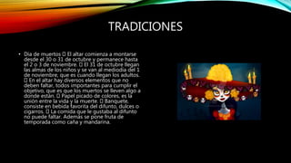 TRADICIONES
• Día de muertos El altar comienza a montarse
desde el 30 o 31 de octubre y permanece hasta
el 2 o 3 de noviembre. El 31 de octubre llegan
las almas de los niños y se van al mediodía del 1
de noviembre, que es cuando llegan los adultos.
En el altar hay diversos elementos que no
deben faltar, todos importantes para cumplir el
objetivo, que es que los muertos se lleven algo a
donde están. Papel picado de colores, es la
unión entre la vida y la muerte. Banquete,
consiste en bebida favorita del difunto, dulces o
cigarros. La comida que le gustaba al difunto
no puede faltar. Además se pone fruta de
temporada como caña y mandarina.
 