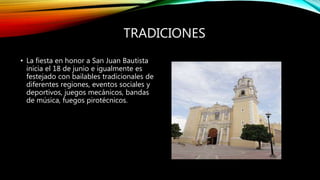 TRADICIONES
• La fiesta en honor a San Juan Bautista
inicia el 18 de junio e igualmente es
festejado con bailables tradicionales de
diferentes regiones, eventos sociales y
deportivos, juegos mecánicos, bandas
de música, fuegos pirotécnicos.
 