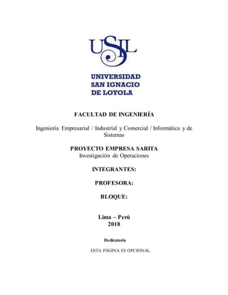 FACULTAD DE INGENIERÍA
Ingeniería Empresarial / Industrial y Comercial / Informática y de
Sistemas
PROYECTO EMPRESA SARITA
Investigación de Operaciones
INTEGRANTES:
PROFESORA:
BLOQUE:
Lima – Perú
2018
Dedicatoria
ESTA PÁGINA ES OPCIONAL.
 