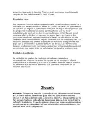 especifica claramente la duración. El seguimiento varió desde inmediatamente
después del final de la intervención hasta 10 años.
Resultados clave
Los programas basados en la competencia social fueron los más representados y
mostraron una tendencia similar a reducir el consumo de sustancias y la intención
de consumir y a mejorar el conocimiento acerca de las drogas en comparación con
los programas de estudios habituales, pero los efectos rara vez fueron
estadísticamente significativos. Los programas basados en la influencia social
mostraron efectos débiles que con poca frecuencia fueron significativos. Los
programas basados en una combinación de enfoques de competencia social e
influencia social parecieron tener mejores resultados que las otras categorías, con
resultados eficaces para prevenir el consumo de marihuana al seguimiento más
largo y en la prevención de cualquier consumo de drogas. Las intervenciones
basadas en el conocimiento no mostraron diferencias en los resultados aparte del
conocimiento, que mejoró entre los participantes involucrados en el programa.
Calidad de la evidencia
La calidad de las pruebas fue moderada para algunos resultados y
comparaciones, y fue alta para otros. La mayoría de los estudios no informó
adecuadamente la forma en que se realizó el estudio. Además, muchos estudios
no informaron sus resultados de manera que permitiera combinarlos en un
resumen estadístico.
Glosario
Abstemio. Persona que nunca ha consumido alcohol, ni lo consume actualmente.
En un sentido estricto, abstemio es quien nunca ha consumido ni consume
alcohol. A efectos epidemiológicos, se considera abstemias a las personas que no
han consumido alcohol en los últimos doce meses. Eso puede no coincidir con la
definición de abstemio. En nuestro entorno, alguien que beba esporádicamente en
acontecimientos sociales puede definirse a sí mismo como abstemio cuando, en
realidad, es un bebedor esporádico.
 