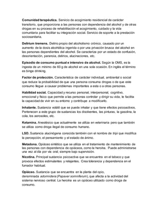 Comunidad terapéutica. Servicio de acogimiento residencial de carácter
transitorio, que proporciona a las personas con dependencia del alcohol y de otras
drogas en su proceso de rehabilitación el acogimiento, cuidado y la vida
comunitaria para facilitar su integración social. Servicio de soporte a la prestación
sociosanitaria.
Delirium tremens. Delirio propio del alcoholismo crónico, causado por un
aumento de la dosis alcohólica ingerida o por una privación brusca del alcohol en
las personas dependientes del alcohol. Se caracteriza por un estado de confusión,
desorientación, paranoia, delirios, alucinaciones, etc.
Episodio de consumo puntual e intensivo de alcohol. Según la OMS, es la
ingesta de un mínimo de 60 g de alcohol en una sola ocasión. En inglés el término
es binge drinking.
Factor de protección. Característica de carácter individual, ambiental o social
que reduce la probabilidad de que una persona consuma drogas o de que este
consumo llegue a causar problemas importantes a esta o a otras personas.
Habilidad social. Capacidad y recurso personal, interpersonal, cognitivo,
emocional y físico que permite a las personas controlar y dirigir su vida, le facilita
la capacidad de vivir en su entorno y contribuye a modificarlo.
Inhalante. Sustancia volátil que se puede inhalar y que tiene efectos psicoactivos.
Pertenecen a este grupo de sustancias los disolventes, las pinturas, la gasolina, la
cola, los aerosoles, etc.
Ketamina. Anestésico que actualmente se utiliza en veterinaria pero que también
se utiliza como droga ilegal de consumo humano.
LSD. Sustancia alucinógena conocida también con el nombre de tripi que modifica
la percepción, el pensamiento y el estado de ánimo.
Metadona. Opiáceo sintético que se utiliza en el tratamiento de mantenimiento de
las personas con dependencia de opiáceos, como la heroína. Puede administrarse
una vez al día por vía oral, siempre bajo supervisión.
Nicotina. Principal sustancia psicoactiva que se encuentra en el tabaco y que
provoca efectos estimulantes y relajantes. Crea tolerancia y dependencia en el
fumador habitual.
Opiáceo. Sustancia que se encuentra en la planta del opio,
denominada adormidera (Papaver somniferum), que afecta a la actividad del
sistema nervioso central. La heroína es un opiáceo utilizado como droga de
consumo.
 