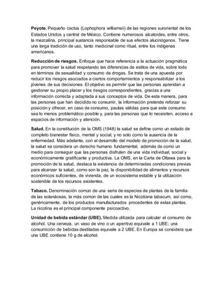 Peyote. Pequeño cactus (Lophophora williamsii) de las regiones suroriental de los
Estados Unidos y central de México. Contiene numerosos alcaloides, entre otros,
la mezcalina, principal sustancia responsable de sus efectos alucinógenos. Tiene
una larga tradición de uso, tanto medicinal como ritual, entre los indígenas
americanos.
Reducción de riesgos. Enfoque que hace referencia a la actuación pragmática
para promover la salud respetando las diferencias de estilos de vida, sobre todo
en términos de sexualidad y consumo de drogas. Se trata de una apuesta por
reducir los riesgos asociados a ciertos comportamientos y responsabilizar a los
jóvenes de sus decisiones. El objetivo es permitir que las personas aprendan a
gestionar su propio placer y los riesgos correspondientes, gracias a una
información correcta y adaptada a sus conceptos de vida. De esta manera, para
las personas que han decidido no consumir, la información pretende reforzar su
posición y ofrecer, en caso de consumo, pautas válidas para que este consumo
sea lo menos problemático posible y, para las personas que lo necesiten, acceso a
espacios de información y atención.
Salud. En la constitución de la OMS (1948) la salud se define como un estado de
completo bienestar físico, mental y social, y no solo como la ausencia de la
enfermedad. Más adelante, con el desarrollo del modelo de promoción de la salud,
la salud se considera un derecho humano fundamental, además de como un
medio para conseguir que las personas disfruten de una vida individual, social y
económicamente gratificante y productiva. La OMS, en la Carta de Ottawa para la
promoción de la salud, destaca la existencia de determinadas condiciones previas
para alcanzar la salud, como son la paz, la disponibilidad de alimentos y recursos
económicos suficientes, de vivienda, de un ecosistema estable y la utilización
sostenible de los recursos existentes.
Tabaco. Denominación común de una serie de especies de plantas de la familia
de las solanáceas, la más común de las cuales es la Nicotiana tabacum, así como,
genéricamente, de los productos manufacturados procedentes de estas plantas.
La nicotina es el principal componente psicoactivo.
Unidad de bebida estándar (UBE). Medida utilizada para calcular el consumo de
alcohol. Una cerveza, un vaso de vino o un aperitivo equivale a 1 UBE; una
consumición de bebidas destiladas equivale a 2 UBE. En Europa se considera que
una UBE contiene 10 g de alcohol.
 