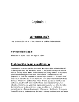 Capitulo III
METODOLOGÍA
Tipo de estudio La intervención consiste en un estudio cuanti-cualitativo
Periodo del estudio:
El estudio se llevará a cabo a lo largo de 3 años
Elaboración de un cuestionario
Se pasarán a los alumnos dos cuestionarios:  Escala POSIT (Problem Oriented
Screening Instrument for Teenagers) (anexo 7), escala elaborada por el National
Institute for Drug Abuse (NIDA) posteriormente traducida y validada en español43
para la detección de problemas en la adolescencia. Esta escala evalúa los
problemas de conducta asociados al consumo de sustancias. Es necesaria tanto
para evaluar los daños asociados al consumo como para la detección de factores
de riesgo del consumo problemático. Incluye 7 ítems, que son el uso/abuso de
sustancias, salud mental, relaciones familiares, relaciones con amigos, nivel
educativo, interés laboral, y conducta agresiva/delincuencia. Los datos derivados
del interés laboral los descartaremos porque la población de estudio no es
población activa.  Escalas de valoración del consumo y de intención de consumo
(Anexo 8) nos sirve para determinar las tasas e intenciones de consumo y el grado
 