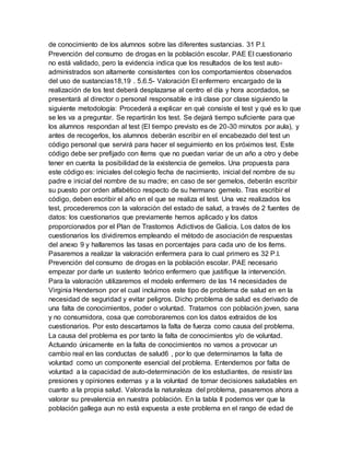 de conocimiento de los alumnos sobre las diferentes sustancias. 31 P.I.
Prevención del consumo de drogas en la población escolar. PAE El cuestionario
no está validado, pero la evidencia indica que los resultados de los test auto-
administrados son altamente consistentes con los comportamientos observados
del uso de sustancias18,19 . 5.6.5- Valoración El enfermero encargado de la
realización de los test deberá desplazarse al centro el día y hora acordados, se
presentará al director o personal responsable e irá clase por clase siguiendo la
siguiente metodología: Procederá a explicar en qué consiste el test y qué es lo que
se les va a preguntar. Se repartirán los test. Se dejará tiempo suficiente para que
los alumnos respondan al test (El tiempo previsto es de 20-30 minutos por aula), y
antes de recogerlos, los alumnos deberán escribir en el encabezado del test un
código personal que servirá para hacer el seguimiento en los próximos test. Este
código debe ser prefijado con ítems que no puedan variar de un año a otro y debe
tener en cuenta la posibilidad de la existencia de gemelos. Una propuesta para
este código es: iniciales del colegio fecha de nacimiento, inicial del nombre de su
padre e inicial del nombre de su madre; en caso de ser gemelos, deberán escribir
su puesto por orden alfabético respecto de su hermano gemelo. Tras escribir el
código, deben escribir el año en el que se realiza el test. Una vez realizados los
test, procederemos con la valoración del estado de salud, a través de 2 fuentes de
datos: los cuestionarios que previamente hemos aplicado y los datos
proporcionados por el Plan de Trastornos Adictivos de Galicia. Los datos de los
cuestionarios los dividiremos empleando el método de asociación de respuestas
del anexo 9 y hallaremos las tasas en porcentajes para cada uno de los ítems.
Pasaremos a realizar la valoración enfermera para lo cual primero es 32 P.I.
Prevención del consumo de drogas en la población escolar. PAE necesario
empezar por darle un sustento teórico enfermero que justifique la intervención.
Para la valoración utilizaremos el modelo enfermero de las 14 necesidades de
Virginia Henderson por el cual incluimos este tipo de problema de salud en en la
necesidad de seguridad y evitar peligros. Dicho problema de salud es derivado de
una falta de conocimientos, poder o voluntad. Tratamos con población joven, sana
y no consumidora, cosa que corroboraremos con los datos extraidos de los
cuestionarios. Por esto descartamos la falta de fuerza como causa del problema.
La causa del problema es por tanto la falta de conocimientos y/o de voluntad.
Actuando únicamente en la falta de conocimientos no vamos a provocar un
cambio real en las conductas de salud6 , por lo que determinamos la falta de
voluntad como un componente esencial del problema. Entendemos por falta de
voluntad a la capacidad de auto-determinación de los estudiantes, de resistir las
presiones y opiniones externas y a la voluntad de tomar decisiones saludables en
cuanto a la propia salud. Valorada la naturaleza del problema, pasaremos ahora a
valorar su prevalencia en nuestra población. En la tabla II podemos ver que la
población gallega aun no está expuesta a este problema en el rango de edad de
 