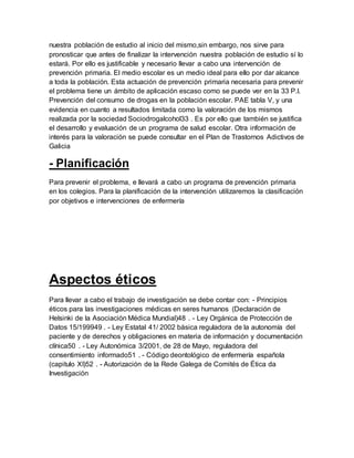 nuestra población de estudio al inicio del mismo,sin embargo, nos sirve para
pronosticar que antes de finalizar la intervención nuestra población de estudio sí lo
estará. Por ello es justificable y necesario llevar a cabo una intervención de
prevención primaria. El medio escolar es un medio ideal para ello por dar alcance
a toda la población. Esta actuación de prevención primaria necesaria para prevenir
el problema tiene un ámbito de aplicación escaso como se puede ver en la 33 P.I.
Prevención del consumo de drogas en la población escolar. PAE tabla V, y una
evidencia en cuanto a resultados limitada como la valoración de los mismos
realizada por la sociedad Sociodrogalcohol33 . Es por ello que también se justifica
el desarrollo y evaluación de un programa de salud escolar. Otra información de
interés para la valoración se puede consultar en el Plan de Trastornos Adictivos de
Galicia
- Planificación
Para prevenir el problema, e llevará a cabo un programa de prevención primaria
en los colegios. Para la planificación de la intervención utilizaremos la clasificación
por objetivos e intervenciones de enfermería
Aspectos éticos
Para llevar a cabo el trabajo de investigación se debe contar con: - Principios
éticos para las investigaciones médicas en seres humanos (Declaración de
Helsinki de la Asociación Médica Mundial)48 . - Ley Orgánica de Protección de
Datos 15/199949 . - Ley Estatal 41/ 2002 básica reguladora de la autonomía del
paciente y de derechos y obligaciones en materia de información y documentación
clínica50 . - Ley Autonómica 3/2001, de 28 de Mayo, reguladora del
consentimiento informado51 . - Código deontológico de enfermería española
(capitulo XI)52 . - Autorización de la Rede Galega de Comités de Ética da
Investigación
 