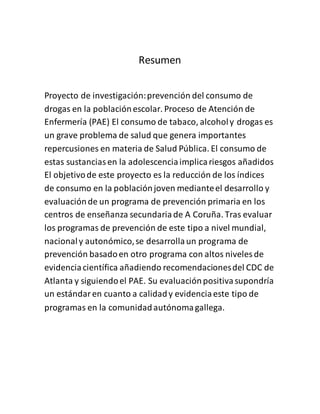 Resumen
Proyecto de investigación:prevención del consumo de
drogas en la poblaciónescolar. Proceso de Atención de
Enfermería (PAE) El consumo de tabaco, alcoholy drogas es
un grave problema de salud que genera importantes
repercusiones en materia de Salud Pública. El consumo de
estas sustanciasen la adolescenciaimplicariesgos añadidos
El objetivode este proyecto es la reducción de los índices
de consumo en la poblaciónjoven medianteel desarrollo y
evaluaciónde un programa de prevención primaria en los
centros de enseñanza secundariade A Coruña. Tras evaluar
los programas de prevención de este tipo a nivel mundial,
nacionaly autonómico,se desarrollaun programa de
prevención basadoen otro programa con altos niveles de
evidenciacientífica añadiendo recomendacionesdel CDC de
Atlanta y siguiendoel PAE. Su evaluaciónpositivasupondría
un estándaren cuanto a calidady evidenciaeste tipo de
programas en la comunidadautónomagallega.
 