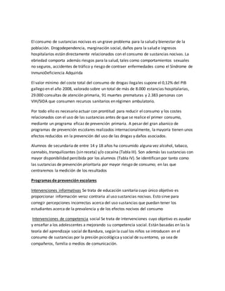 El consumo de sustancias nocivas es un grave problema para la salud y bienestar de la
población. Drogodependencia, marginación social, daños para la salud e ingresos
hospitalarios están directamente relacionados con el consumo de sustancias nocivas. La
ebriedad comporta además riesgos para la salud, tales como comportamientos sexuales
no seguros, accidentes de tráfico y riesgo de contraer enfermedades como el Síndrome de
InmunoDeficiencia Adquirida
El valor mínimo del coste total del consumo de drogas ilegales supone el 0,12% del PIB
gallego en el año 2008, valorado sobre un total de más de 8.000 estancias hospitalarias,
29.000 consultas de atención primaria, 91 muertes prematuras y 2.383 personas con
VIH/SIDA que consumen recursos sanitarios en régimen ambulatorio.
Por todo ello es necesario actuar con prontitud para reducir el consumo y los costes
relacionados con el uso de las sustancias antes de que se realice el primer consumo,
mediante un programa eficaz de prevención primaria. A pesar del gran abanico de
programas de prevención escolares realizados internacionalmente, la mayoría tienen unos
efectos reducidos en la prevención del uso de las drogas y daños asociados.
Alumnos de secundaria de entre 14 y 18 años ha consumido alguna vez alcohol, tabaco,
cannabis, tranquilizantes (sin receta) y/o cocaína (Tabla III). Son además las sustancias con
mayor disponibilidad percibida por los alumnos (Tabla IV). Se identifican por tanto como
las sustancias de prevención prioritaria por mayor riesgo de consumo; en las que
centraremos la medición de los resultados
Programas de prevención escolares
Intervenciones informativas Se trata de educación sanitaria cuyo único objetivo es
proporcionar información veraz contraria al uso sustancias nocivas. Esto sirve para
corregir percepciones incorrectas acerca del uso sustancias que puedan tener los
estudiantes acerca de la prevalencia y de los efectos nocivos del consumo
Intervenciones de competencia social Se trata de intervenciones cuyo objetivo es ayudar
y enseñar a los adolescentes a mejorando su competencia social. Están basadas en las la
teoría del aprendizaje social de Bandura, según la cual los niños se introducen en el
consumo de sustancias por la presión psicológica y social de su entorno, ya sea de
compañeros, familia o medios de comunicación.
 