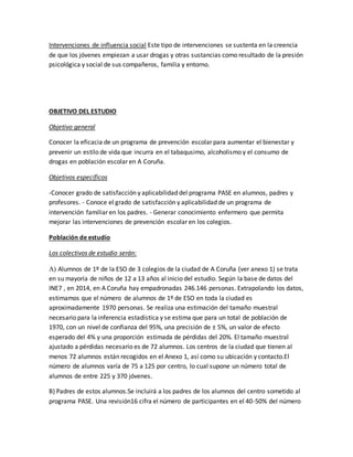 Intervenciones de influencia social Este tipo de intervenciones se sustenta en la creencia
de que los jóvenes empiezan a usar drogas y otras sustancias como resultado de la presión
psicológica y social de sus compañeros, familia y entorno.
OBJETIVO DEL ESTUDIO
Objetivo general
Conocer la eficacia de un programa de prevención escolar para aumentar el bienestar y
prevenir un estilo de vida que incurra en el tabaqusimo, alcoholismo y el consumo de
drogas en población escolar en A Coruña.
Objetivos específicos
-Conocer grado de satisfacción y aplicabilidad del programa PASE en alumnos, padres y
profesores. - Conoce el grado de satisfacción y aplicabilidad de un programa de
intervención familiar en los padres. - Generar conocimiento enfermero que permita
mejorar las intervenciones de prevención escolar en los colegios.
Población de estudio
Los colectivos de estudio serán:
 Alumnos de 1º de la ESO de 3 colegios de la ciudad de A Coruña (ver anexo 1) se trata
en su mayoría de niños de 12 a 13 años al inicio del estudio. Según la base de datos del
INE7 , en 2014, en A Coruña hay empadronadas 246.146 personas. Extrapolando los datos,
estimamos que el número de alumnos de 1º de ESO en toda la ciudad es
aproximadamente 1970 personas. Se realiza una estimación del tamaño muestral
necesario para la inferencia estadística y se estima que para un total de población de
1970, con un nivel de confianza del 95%, una precisión de ± 5%, un valor de efecto
esperado del 4% y una proporción estimada de pérdidas del 20%. El tamaño muestral
ajustado a pérdidas necesario es de 72 alumnos. Los centros de la ciudad que tienen al
menos 72 alumnos están recogidos en el Anexo 1, así como su ubicación y contacto.El
número de alumnos varía de 75 a 125 por centro, lo cual supone un número total de
alumnos de entre 225 y 370 jóvenes.
B) Padres de estos alumnos.Se incluirá a los padres de los alumnos del centro sometido al
programa PASE. Una revisión16 cifra el número de participantes en el 40-50% del número
 