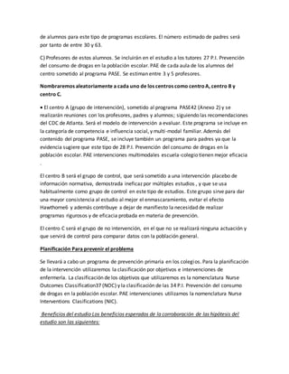 de alumnos para este tipo de programas escolares. El número estimado de padres será
por tanto de entre 30 y 63.
C) Profesores de estos alumnos. Se incluirán en el estudio a los tutores 27 P.I. Prevención
del consumo de drogas en la población escolar. PAE de cada aula de los alumnos del
centro sometido al programa PASE. Se estiman entre 3 y 5 profesores.
Nombraremos aleatoriamente a cada uno de los centros como centroA, centro B y
centro C.
 El centro A (grupo de intervención), sometido al programa PASE42 (Anexo 2) y se
realizarán reuniones con los profesores, padres y alumnos; siguiendo las recomendaciones
del CDC de Atlanta. Será el modelo de intervención a evaluar. Este programa se incluye en
la categoría de competencia e influencia social, y multi-modal familiar. Además del
contenido del programa PASE, se incluye también un programa para padres ya que la
evidencia sugiere que este tipo de 28 P.I. Prevención del consumo de drogas en la
población escolar. PAE intervenciones multimodales escuela-colegio tienen mejor eficacia
.
El centro B será el grupo de control, que será sometido a una intervención placebo de
información normativa, demostrada ineficaz por múltiples estudios , y que se usa
habitualmente como grupo de control en este tipo de estudios. Este grupo sirve para dar
una mayor consistencia al estudio al mejor el enmascaramiento, evitar el efecto
Hawthorne6 y además contribuye a dejar de manifiesto la necesidad de realizar
programas rigurosos y de eficacia probada en materia de prevención.
El centro C será el grupo de no intervención, en el que no se realizará ninguna actuación y
que servirá de control para comparar datos con la población general.
Planificación Para prevenir el problema
Se llevará a cabo un programa de prevención primaria en los colegios. Para la planificación
de la intervención utilizaremos la clasificación por objetivos e intervenciones de
enfermería. La clasificación de los objetivos que utilizaremos es la nomenclatura Nurse
Outcomes Classification37 (NOC) y la clasificación de las 34 P.I. Prevención del consumo
de drogas en la población escolar. PAE intervenciones utilizamos la nomenclatura Nurse
Interventions Clasifications (NIC).
Beneficios del estudio Los beneficios esperados de la corroboración de las hipótesis del
estudio son las siguientes:
 