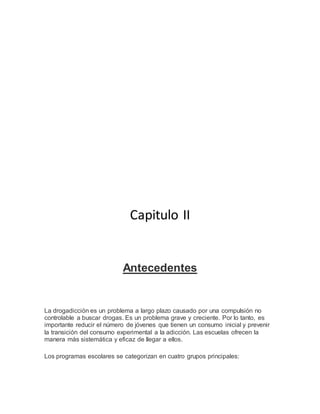 Capitulo II
Antecedentes
La drogadicción es un problema a largo plazo causado por una compulsión no
controlable a buscar drogas. Es un problema grave y creciente. Por lo tanto, es
importante reducir el número de jóvenes que tienen un consumo inicial y prevenir
la transición del consumo experimental a la adicción. Las escuelas ofrecen la
manera más sistemática y eficaz de llegar a ellos.
Los programas escolares se categorizan en cuatro grupos principales:
 