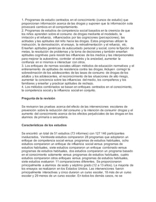 1. Programas de estudio centrados en el conocimiento (cursos de estudio) que
proporcionan información acerca de las drogas y suponen que la información sola
provocará cambios en el comportamiento.
2. Programas de estudios de competencia social basados en la creencia de que
los niños aprenden sobre el consumo de drogas mediante el modelado, la
imitación y el refuerzo, influenciados por las cogniciones (percepciones), las
actitudes y las aptitudes del niño hacia las drogas. Estos programas utilizan la
instrucción, la demostración, el ensayo, la retroalimentación y el refuerzo, etc.
Enseñan aptitudes genéricas de autocuidado personal y social, como la fijación de
metas, la resolución de problemas y la toma de decisiones y también enseñan
aptitudes cognitivas para resistir las influencias de los medios y las interpersonales
para mejorar la autoestima, controlar el estrés y la ansiedad, aumentar la
confianza en sí mismos e interactuar con otros.
3. Los enfoques de normas sociales utilizan métodos de educación normativos y el
entrenamiento de aptitudes de resistencia contra las drogas. Incluyen corregir la
sobrestimación de los adolescentes de las tasas de consumo de drogas de los
adultos y los adolescentes, el reconocimiento de las situaciones de alto riesgo,
aumentar la conciencia sobre las influencias del medio, los compañeros y los
familiares y enseñar y practicar aptitudes de rechazo.
4. Los métodos combinados se basan en enfoques centrados en el conocimiento,
la competencia social y la influencia social en conjunto.
Pregunta de la revisión
Se revisaron las pruebas acerca del efecto de las intervenciones escolares de
prevención sobre la reducción del consumo y la intención de consumir drogas y el
aumento del conocimiento acerca de los efectos perjudiciales de las drogas en los
alumnos de primaria o secundaria.
Características de los estudios
Se encontró un total de 51 estudios (73 informes) con 127 146 participantes
involucrados. Veintisiete estudios compararon 28 programas que adoptaron un
enfoque de competencia social versus programas de estudios habituales, ocho
estudios compararon un enfoque de influencia social versus programas de
estudios habituales, siete estudios compararon un enfoque combinado versus
programas de estudios habituales, dos estudios compararon un programa basado
en el conocimiento solamente versus programas de estudios habituales, cuatro
estudios compararon otros enfoques versus programas de estudios habituales,
siete estudios evaluaron 11 comparaciones diferentes. Se proporcionaron
principalmente a alumnos de sexto y séptimo grado (12 a 13 años). La mayoría de
los ensayos se realizaron en los Estados Unidos. Las intervenciones fueron
principalmente interactivas y cinco duraron un curso escolar, 18 más de un curso
escolar y 29 menos de un curso escolar. En todos los demás casos, no se
 