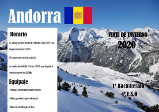 Andorra
VIAJE DE INVIERNO
1º Bachillerato
4º E.S.O
Horario
La salida se hará desde el instituto a las 7:00h y se
llegará sobre las 14:00h.
El trayecto se hará en autobús
La vuelta será el día 13 a las 13:00h y se llegará al
instituto sobre las 20:00h.
Equipaje
-Abrigo y pantalones impermeables
-Gafas, guantes y gorro de esquí
-Ropa de cambio para 6 días
2020
 