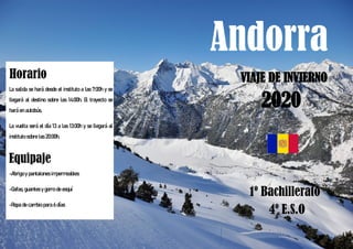 Andorra
VIAJE DE INVIERNO
1º Bachillerato
4º E.S.O
Horario
La salida se hará desde el instituto a las 7:00h y se
llegará al destino sobre las 14:00h. El trayecto se
hará en autobús.
La vuelta será el día 13 a las 13:00h y se llegará al
instituto sobre las 20:00h.
Equipaje
-Abrigo y pantalones impermeables
-Gafas, guantes y gorro de esquí
-Ropa de cambio para 6 días
2020
 