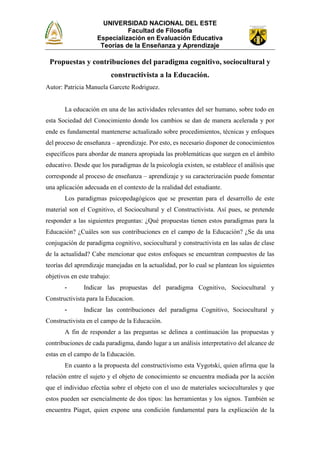 UNIVERSIDAD NACIONAL DEL ESTE
Facultad de Filosofía
Especialización en Evaluación Educativa
Teorías de la Enseñanza y Aprendizaje
Propuestas y contribuciones del paradigma cognitivo, sociocultural y
constructivista a la Educación.
Autor: Patricia Manuela Garcete Rodriguez.
La educación en una de las actividades relevantes del ser humano, sobre todo en
esta Sociedad del Conocimiento donde los cambios se dan de manera acelerada y por
ende es fundamental mantenerse actualizado sobre procedimientos, técnicas y enfoques
del proceso de enseñanza – aprendizaje. Por esto, es necesario disponer de conocimientos
específicos para abordar de manera apropiada las problemáticas que surgen en el ámbito
educativo. Desde que los paradigmas de la psicología existen, se establece el análisis que
corresponde al proceso de enseñanza – aprendizaje y su caracterización puede fomentar
una aplicación adecuada en el contexto de la realidad del estudiante.
Los paradigmas psicopedagógicos que se presentan para el desarrollo de este
material son el Cognitivo, el Sociocultural y el Constructivista. Así pues, se pretende
responder a las siguientes preguntas: ¿Qué propuestas tienen estos paradigmas para la
Educación? ¿Cuáles son sus contribuciones en el campo de la Educación? ¿Se da una
conjugación de paradigma cognitivo, sociocultural y constructivista en las salas de clase
de la actualidad? Cabe mencionar que estos enfoques se encuentran compuestos de las
teorías del aprendizaje manejadas en la actualidad, por lo cual se plantean los siguientes
objetivos en este trabajo:
- Indicar las propuestas del paradigma Cognitivo, Sociocultural y
Constructivista para la Educacion.
- Indicar las contribuciones del paradigma Cognitivo, Sociocultural y
Constructivista en el campo de la Educación.
A fin de responder a las preguntas se delinea a continuación las propuestas y
contribuciones de cada paradigma, dando lugar a un análisis interpretativo del alcance de
estas en el campo de la Educación.
En cuanto a la propuesta del constructivismo esta Vygotski, quien afirma que la
relación entre el sujeto y el objeto de conocimiento se encuentra mediada por la acción
que el individuo efectúa sobre el objeto con el uso de materiales socioculturales y que
estos pueden ser esencialmente de dos tipos: las herramientas y los signos. También se
encuentra Piaget, quien expone una condición fundamental para la explicación de la
 