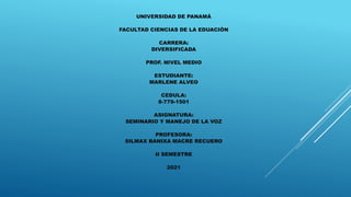 UNIVERSIDAD DE PANAMÁ
FACULTAD CIENCIAS DE LA EDUACIÓN
CARRERA:
DIVERSIFICADA
PROF. NIVEL MEDIO
ESTUDIANTE:
MARLENE ALVEO
CEDULA:
8-779-1501
ASIGNATURA:
SEMINARIO Y MANEJO DE LA VOZ
PROFESORA:
SILMAX BANIXA MACRE RECUERO
II SEMESTRE
2021
 