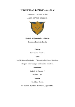 UNIVERSIDAD DOMINICANA O&M
Fundada el 12 de Enero de 1966
SABER - PENSAR – TRABAJAR.
Facultad de Humanidades y Ciencias
Escuela de Psicología Escolar
Materia:
Planeamiento Educativo.
Tema:
Los Servicios de Orientación y Psicología en los Centros Educativos.
El Apoyo psicopedagógico en los centros educativos.
Sustentante:
Kimberly V. Guerrero P.
16-SPSS-2-009.
Asesora:
Lic. Gladys Zorrilla.
La Romana, República Dominicana, Agosto 2021.
 