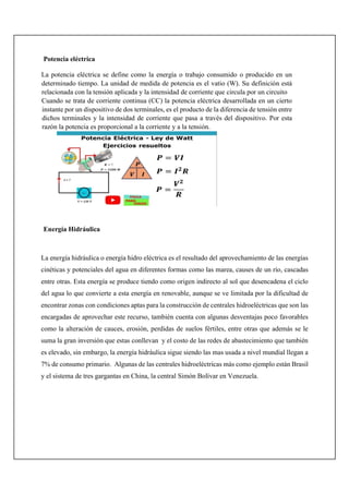 Potencia eléctrica
La potencia eléctrica se define como la energía o trabajo consumido o producido en un
determinado tiempo. La unidad de medida de potencia es el vatio (W). Su definición está
relacionada con la tensión aplicada y la intensidad de corriente que circula por un circuito
Cuando se trata de corriente continua (CC) la potencia eléctrica desarrollada en un cierto
instante por un dispositivo de dos terminales, es el producto de la diferencia de tensión entre
dichos terminales y la intensidad de corriente que pasa a través del dispositivo. Por esta
razón la potencia es proporcional a la corriente y a la tensión.
Energía Hidráulica
La energía hidráulica o energía hidro eléctrica es el resultado del aprovechamiento de las energías
cinéticas y potenciales del agua en diferentes formas como las marea, causes de un río, cascadas
entre otras. Esta energía se produce tiendo como origen indirecto al sol que desencadena el ciclo
del agua lo que convierte a esta energía en renovable, aunque se ve limitada por la dificultad de
encontrar zonas con condiciones aptas para la construcción de centrales hidroeléctricas que son las
encargadas de aprovechar este recurso, también cuenta con algunas desventajas poco favorables
como la alteración de cauces, erosión, perdidas de suelos fértiles, entre otras que además se le
suma la gran inversión que estas conllevan y el costo de las redes de abastecimiento que también
es elevado, sin embargo, la energía hidráulica sigue siendo las mas usada a nivel mundial llegan a
7% de consumo primario. Algunas de las centrales hidroeléctricas más como ejemplo están Brasil
y el sistema de tres gargantas en China, la central Simón Bolívar en Venezuela.
 
