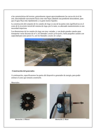 a las características del terreno, generalmente siguen aproximadamente las curvas de nivel de
este, descendiendo suavemente hacia cotas más bajas (dándole una pendiente descendente, para
que el agua fluya más rápidamente y se gaste menos líquido).
La construcción del conjunto de los canales de riego es una de las partes más significativas en el
costo de la inversión inicial del sistema de riego, por lo tanto, su adecuado mantenimiento es una
necesidad imperiosa.
Las dimensiones de los canales de riego son muy variadas, y van desde grandes canales para
transportar varias decenas de m³/s, los llamados canales principales, hasta pequeños canales con
capacidad para unos pocos l/s, son los llamados canales de campo.
Construcción del generador.
A continuación, especificaremos las partes del dispositivo generador de energía, para poder
estimar el costo que tomaría construirlo.
Materiales:
Ilustración 1: Piñones Ilustración 2: Motor
 