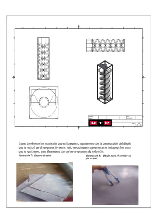 Luego de obtener los materiales que utilizaremos, seguiremos con la construcción del diseño
que se realizó en el programa inventor. Así, precederemos a presentar en imágenes los pasos
que se realizaron, para finalmente dar un breve resumen de todo ello.
Ilustración 8: Dibujo para el tornillo sin
fin de PVC
Ilustración 7: Recorte de tubo
 