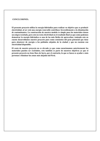 CONCLUSIONES.
El presente proyecto utiliza la energía hidráulica para realizar su objetivo que es producir
electricidad, al ser está una energía renovable contribuye favorablemente a la disminución
de contaminantes. La construcción de nuestro modelo es simple pues los materiales tienen
un origen reciclado, pero esto no resta efectividad en el resultado final ya que como podemos
demostrar la energía hidráulica es una de las más fáciles de aprovechar, teniendo esto en
cuenta desarrollamos nuestro proyecto pues somo consientes del gran potencial que tiene
para abastecer de energía a los poblados alejados de la ciudad y que no cuentan con
electricidad disponible.
El costo de nuestro proyecto no es elevado ya que como mencionamos anteriormente los
materiales pueden ser reciclados, esto también es parte de nuestros objetivos ya que el
presente proyecto no tiene fines de lucro, por el contrario, lo que se busca es ayudar a más
personas e iluminar las zonas más alejadas del Perú.
 