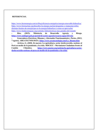 REFERENCIAS.
https://www.factorenergia.com/es/blog/eficiencia-energetica/energia-renovable-hidraulica/
https://www.foronuclear.org/descubre-la-energia-nuclear/preguntas-y-respuestas/sobre-
distintas-fuentes-de-energia/que-es-la-energia-hidraulica-y-como-se-aprovecha/
https://www.fundacionaquae.org/centrales-hidroelectricas-mas-grandes-del-mundo/
- Ríos. (2015). Ministerio de Desarrollo Agrario y Riesgo.
https://www.midagri.gob.pe/portal/42-sector-agrario/recurso-agua/325-rios
- Generadores Electricos: Dinamo y Alternador Funcionamiento y Partes. (2012,
7 agosto). AREATECNOLOGÍA. https://www.areatecnologia.com/La_dinamo.htm
- Alvitres, G. (2020, 26 marzo). La agricultura, sector desfavorecido, sostiene al
Perú en medio de la pandemia y la crisis. MOCICC - Movimiento Ciudadano frente al
Cambio Climático. https://www.mocicc.org/noticias/la-agricultura-sector-
desfavorecido-sostiene-al-peru-en-medio-de-la-pandemia-y-la-crisis/
 