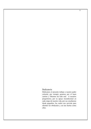 3
Dedicatoria
Dedicamos el presente trabajo a nuestro padre
celestial, por siempre guiarnos por el buen
camino y librarnos de todo mal. A nuestros
progenitores, por su apoyo incondicional en
cada etapa de nuestra vida, por sus enseñanzas
desde pequeños, las cuales nos servirán para
afrontar los obstáculos y ser tan fuertes como
ellos.
 