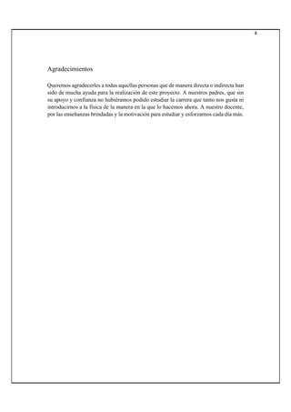 4
Agradecimientos
Queremos agradecerles a todas aquellas personas que de manera directa o indirecta han
sido de mucha ayuda para la realización de este proyecto. A nuestros padres, que sin
su apoyo y confianza no hubiéramos podido estudiar la carrera que tanto nos gusta ni
introducirnos a la física de la manera en la que lo hacemos ahora. A nuestro docente,
por las enseñanzas brindadas y la motivación para estudiar y esforzarnos cada día más.
 