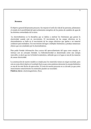 5
Resumen
El objetivo general del presente proyecto, fue mejorar el estilo de vida de las personas, planteamos
el estudio de la posibilidad del aprovechamiento energético de los puntos de caudales de agua de
las distintas comunidades de la sierra.
La electrodinámica es la disciplina que se dedica a analizar los fenómenos que genera la
electricidad cuando está en movimiento. El movimiento de las cargas eléctricas en la
electrodinámica se halla en el movimiento de las cargas eléctricas que apelan a un material
conductor para trasladarse. Ese movimiento da lugar a múltiples fenómenos y produce numerosos
efectos que son estudiados por la electrodinámica.
Para poder brindar información clave acerca del aprovechamiento del agua como energía, se
instruye con un concepto limitado. La hidroelectricidad es denominada como una energía
renovable, es decir que nos la brinda la naturaleza, sabiendo que es el agua es una de las maneras
de causar electricidad.
La construcción de nuestro modelo es simple pues los materiales tienen un origen reciclado, pero
esto no resta efectividad en el resultado final ya que como podemos demostrar la energía hidráulica
es una de las más fáciles de aprovechar. El costo de nuestro proyecto no es elevado ya que como
mencionamos anteriormente los materiales pueden ser reciclados
Palabras claves: electromagnetismo, física.
 