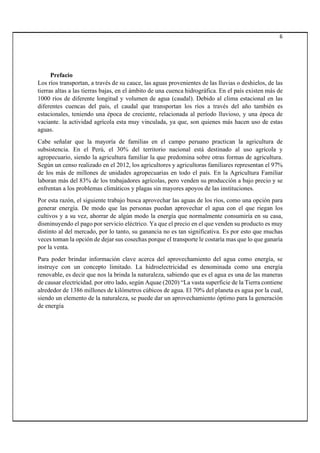 6
Prefacio
Los ríos transportan, a través de su cauce, las aguas provenientes de las lluvias o deshielos, de las
tierras altas a las tierras bajas, en el ámbito de una cuenca hidrográfica. En el país existen más de
1000 ríos de diferente longitud y volumen de agua (caudal). Debido al clima estacional en las
diferentes cuencas del país, el caudal que transportan los ríos a través del año también es
estacionales, teniendo una época de creciente, relacionada al período lluvioso, y una época de
vaciante. la actividad agrícola esta muy vinculada, ya que, son quienes más hacen uso de estas
aguas.
Cabe señalar que la mayoría de familias en el campo peruano practican la agricultura de
subsistencia. En el Perú, el 30% del territorio nacional está destinado al uso agrícola y
agropecuario, siendo la agricultura familiar la que predomina sobre otras formas de agricultura.
Según un censo realizado en el 2012, los agricultores y agricultoras familiares representan el 97%
de los más de millones de unidades agropecuarias en todo el país. En la Agricultura Familiar
laboran más del 83% de los trabajadores agrícolas, pero venden su producción a bajo precio y se
enfrentan a los problemas climáticos y plagas sin mayores apoyos de las instituciones.
Por esta razón, el siguiente trabajo busca aprovechar las aguas de los ríos, como una opción para
generar energía. De modo que las personas puedan aprovechar el agua con el que riegan los
cultivos y a su vez, ahorrar de algún modo la energía que normalmente consumiría en su casa,
disminuyendo el pago por servicio eléctrico. Ya que el precio en el que venden su producto es muy
distinto al del mercado, por lo tanto, su ganancia no es tan significativa. Es por esto que muchas
veces toman la opción de dejar sus cosechas porque el transporte le costaría mas que lo que ganaría
por la venta.
Para poder brindar información clave acerca del aprovechamiento del agua como energía, se
instruye con un concepto limitado. La hidroelectricidad es denominada como una energía
renovable, es decir que nos la brinda la naturaleza, sabiendo que es el agua es una de las maneras
de causar electricidad. por otro lado, según Aquae (2020) “La vasta superficie de la Tierra contiene
alrededor de 1386 millones de kilómetros cúbicos de agua. El 70% del planeta es agua por la cual,
siendo un elemento de la naturaleza, se puede dar un aprovechamiento óptimo para la generación
de energía
 