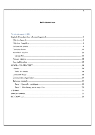 7
Tabla de contenido
Tabla de contenido
Capítulo 1 Introducción e información general .............................................................................. 8
Objetivo General......................................................................................................................... 8
Objetivos Específico. .................................................................................................................. 9
Información general .................................................................................................................... 9
Corriente alterna........................................................................................................................ 10
Resistencia eléctrica.................................................................................................................. 10
Ley de ohm............................................................................................................................ 10
Potencia eléctrica ...................................................................................................................... 12
Energía Hidráulica .................................................................................................................... 12
GENERADOR ELÉCTRICO....................................................................................................... 14
Dinamo...................................................................................................................................... 14
Partes del dinamo.................................................................................................................. 14
Canales De Riego...................................................................................................................... 14
Construcción del generador. ..................................................................................................... 15
Tablas de materiales.................................................................................................................. 19
Tabla 1: Materiales y unidades ............................................................................................. 19
Tabla 2: Materiales y precio respectivo ............................................................................... 20
ANEXOS ...................................................................................................................................... 21
CONCLUSIONES. ....................................................................................................................... 22
REFERENCIAS............................................................................................................................ 23
 