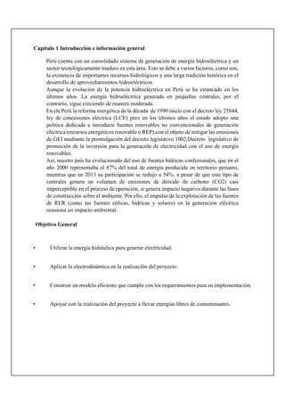 Capítulo 1 Introducción e información general
Perú cuenta con un consolidado sistema de generación de energía hidroeléctrica y un
sector tecnológicamente maduro en esta área. Esto se debe a varios factores, como son,
la existencia de importantes recursos hidrológicos y una larga tradición histórica en el
desarrollo de aprovechamientos hidroeléctricos.
Aunque la evolución de la potencia hidroeléctrica en Perú se ha estancado en los
últimos años. La energía hidroeléctrica generada en pequeñas centrales, por el
contrario, sigue creciendo de manera moderada.
En ele Perú la reforma energética de la década de 1990 inicio con el decreto ley 25844,
ley de concesiones eléctrica (LCE) pero en los últimos años el estado adopto una
política dedicada a introducir fuentes renovables no convencionales de generación
eléctrica (recursos energéticos renovable o REP),con el objeto de mitigar las emisiones
de GEI mediante la promulgación del decreto legislativo 1002;Decreto legislativo de
promoción de la inversión para la generación de electricidad con el uso de energía
renovables.
Así, nuestro país ha evolucionado del uso de fuentes hídricas confesionales, que en el
año 2000 representaba el 87% del total de energía producida en territorio peruano,
mientras que en 2013 su participación se redujo a 54%. a pesar de que este tipo de
centrales genera un volumen de emisiones de dióxido de carbono (CO2) casi
imperceptible en el proceso de operación, si genera impacto negativo durante las fases
de construcción sobre el ambiente. Por ello, el impulso de la explotación de las fuentes
de RER (como las fuentes eólicas, hídricas y solares) en la generación eléctrica
ocasiona un impacto ambiental.
Objetivo General
• Utilizar la energía hidráulica para generar electricidad.
• Aplicar la electrodinámica en la realización del proyecto.
• Construir un modelo eficiente que cumpla con los requerimientos para su implementación.
• Apoyar con la realización del proyecto a llevar energías libres de contaminantes.
 