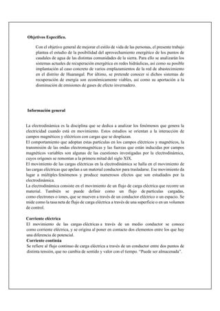 Objetivos Específico.
Con el objetivo general de mejorar el estilo de vida de las personas, el presente trabajo
plantea el estudio de la posibilidad del aprovechamiento energético de los puntos de
caudales de agua de las distintas comunidades de la sierra. Para ello se analizarán los
sistemas actuales de recuperación energética en redes hidráulicas, así como su posible
implantación al caso concreto de varios emplazamientos de la red de abastecimiento
en el distrito de Huarangal. Por último, se pretende conocer si dichos sistemas de
recuperación de energía son económicamente viables, así como su aportación a la
disminución de emisiones de gases de efecto invernadero.
Información general
La electrodinámica es la disciplina que se dedica a analizar los fenómenos que genera la
electricidad cuando está en movimiento. Estos estudios se orientan a la interacción de
campos magnéticos y eléctricos con cargas que se desplazan.
El comportamiento que adoptan estas partículas en los campos eléctricos y magnéticos, la
transmisión de las ondas electromagnéticas y las fuerzas que están inducidas por campos
magnéticos variables son algunas de las cuestiones investigadas por la electrodinámica,
cuyos orígenes se remontan a la primera mitad del siglo XIX.
El movimiento de las cargas eléctricas en la electrodinámica se halla en el movimiento de
las cargas eléctricas que apelan a un material conductor para trasladarse. Ese movimiento da
lugar a múltiples fenómenos y produce numerosos efectos que son estudiados por la
electrodinámica.
La electrodinámica consiste en el movimiento de un flujo de carga eléctrica que recorre un
material. También se puede definir como un flujo de partículas cargadas,
como electrones o iones, que se mueven a través de un conductor eléctrico o un espacio. Se
mide como la tasa neta de flujo de carga eléctrica a través de una superficie o en un volumen
de control.
Corriente eléctrica
El movimiento de las cargas eléctricas a través de un medio conductor se conoce
como corriente eléctrica, y se origina al poner en contacto dos elementos entre los que hay
una diferencia de potencial.
Corriente continúa
Se refiere al flujo continuo de carga eléctrica a través de un conductor entre dos puntos de
distinta tensión, que no cambia de sentido y valor con el tiempo. “Puede ser almacenada”.
 