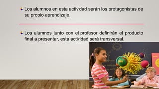 Los alumnos en esta actividad serán los protagonistas de
su propio aprendizaje.
Los alumnos junto con el profesor definirán el producto
final a presentar, esta actividad será transversal.
 